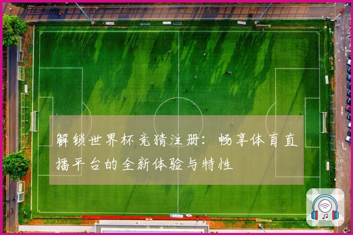 解锁世界杯竞猜注册：畅享体育直播平台的全新体验与特性